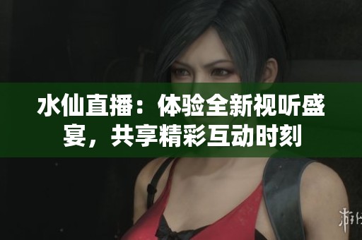 水仙直播：体验全新视听盛宴，共享精彩互动时刻