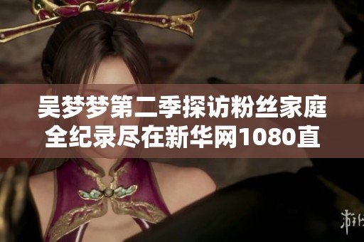 吴梦梦第二季探访粉丝家庭全纪录尽在新华网1080直播