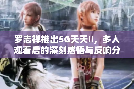 罗志祥推出5G天天奭，多人观看后的深刻感悟与反响分析
