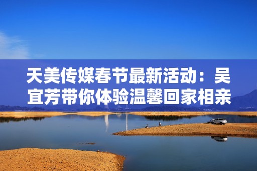 天美传媒春节最新活动：吴宜芳带你体验温馨回家相亲之旅