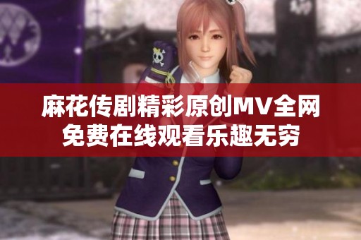 麻花传剧精彩原创MV全网免费在线观看乐趣无穷