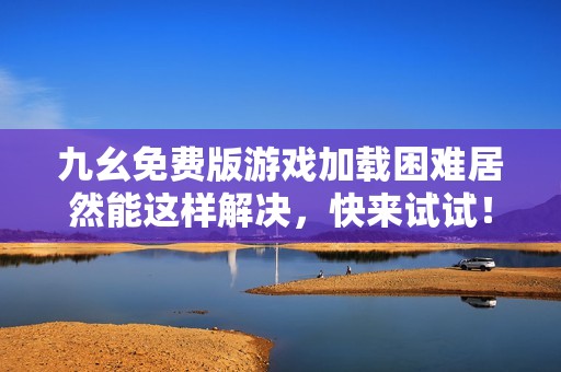 九幺免费版游戏加载困难居然能这样解决，快来试试！