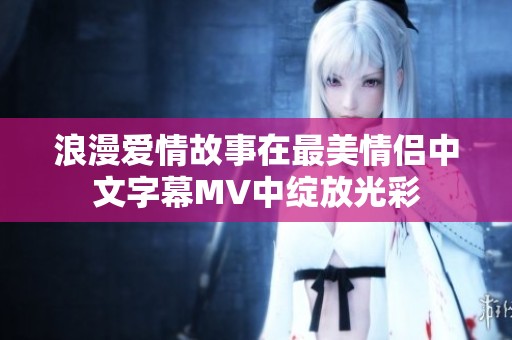 浪漫爱情故事在最美情侣中文字幕MV中绽放光彩