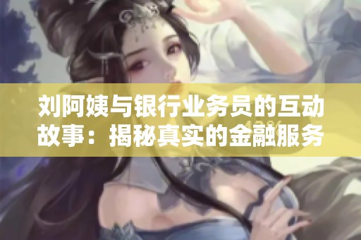 刘阿姨与银行业务员的互动故事：揭秘真实的金融服务体验