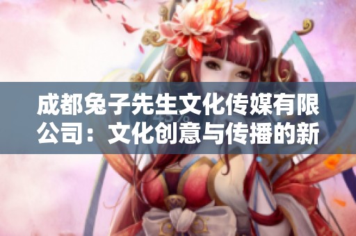 成都兔子先生文化传媒有限公司：文化创意与传播的新力量
