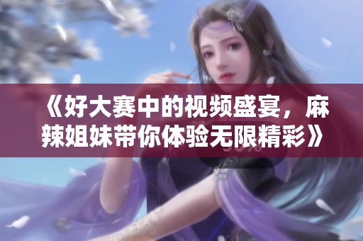 《好大赛中的视频盛宴，麻辣姐妹带你体验无限精彩》