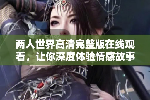 两人世界高清完整版在线观看，让你深度体验情感故事