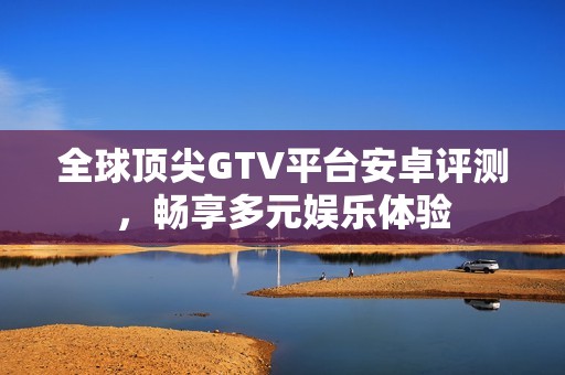 全球顶尖GTV平台安卓评测，畅享多元娱乐体验