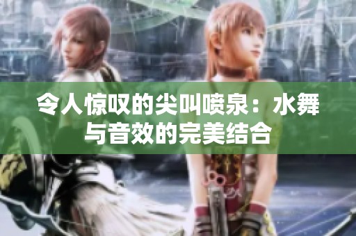 令人惊叹的尖叫喷泉：水舞与音效的完美结合