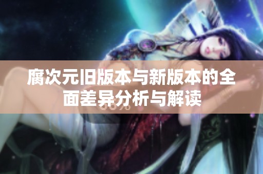 腐次元旧版本与新版本的全面差异分析与解读