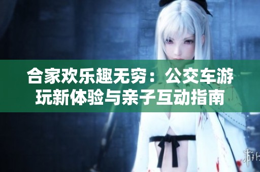 合家欢乐趣无穷：公交车游玩新体验与亲子互动指南