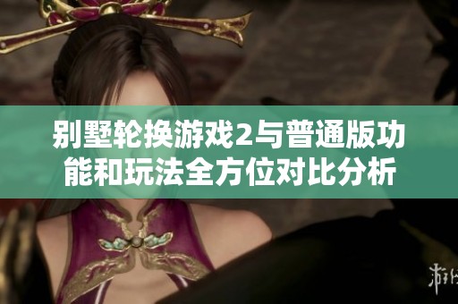 别墅轮换游戏2与普通版功能和玩法全方位对比分析