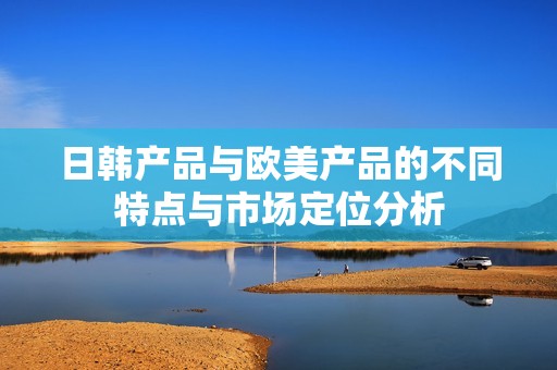 日韩产品与欧美产品的不同特点与市场定位分析