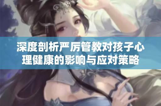 深度剖析严厉管教对孩子心理健康的影响与应对策略
