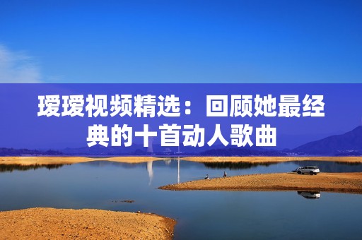 瑷瑷视频精选：回顾她最经典的十首动人歌曲