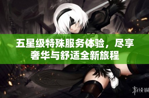 五星级特殊服务体验，尽享奢华与舒适全新旅程