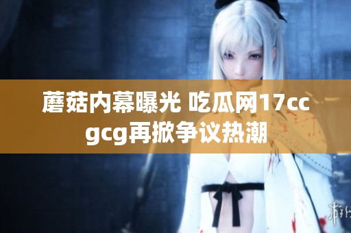 蘑菇内幕曝光 吃瓜网17ccgcg再掀争议热潮
