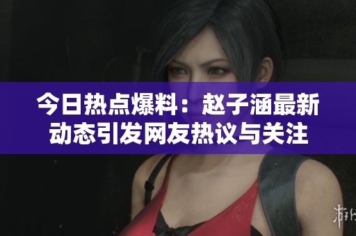 今日热点爆料：赵子涵最新动态引发网友热议与关注