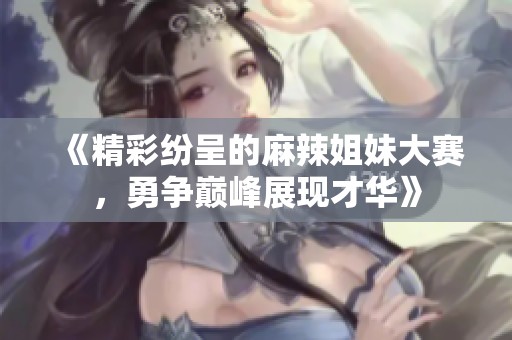 《精彩纷呈的麻辣姐妹大赛，勇争巅峰展现才华》