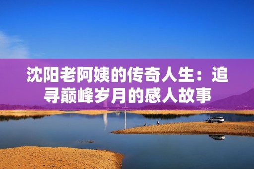 沈阳老阿姨的传奇人生：追寻巅峰岁月的感人故事