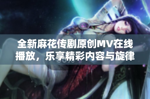 全新麻花传剧原创MV在线播放，乐享精彩内容与旋律