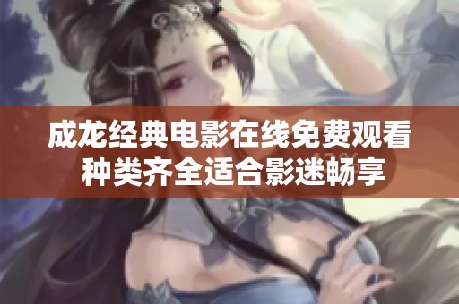 成龙经典电影在线免费观看 种类齐全适合影迷畅享