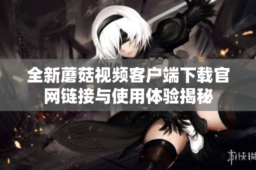 全新蘑菇视频客户端下载官网链接与使用体验揭秘