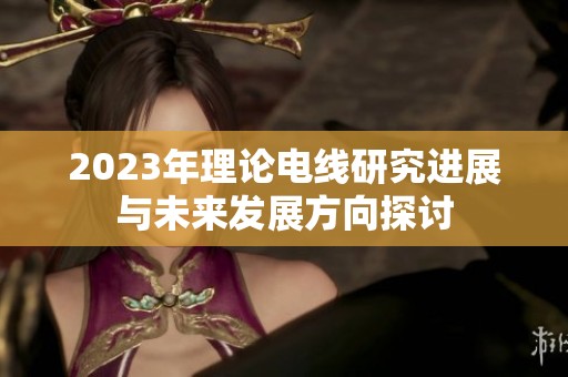 2023年理论电线研究进展与未来发展方向探讨