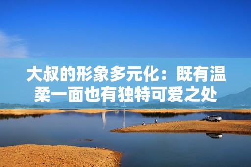 大叔的形象多元化：既有温柔一面也有独特可爱之处