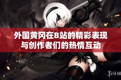 外国黄冈在B站的精彩表现与创作者们的热情互动