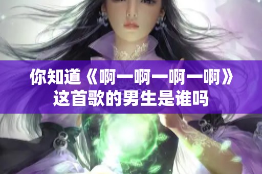 你知道《啊一啊一啊一啊》这首歌的男生是谁吗