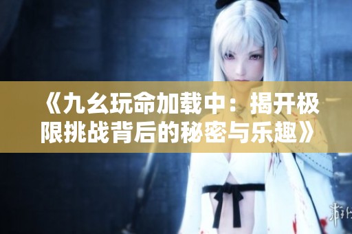 《九幺玩命加载中：揭开极限挑战背后的秘密与乐趣》