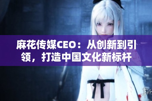 麻花传媒CEO：从创新到引领，打造中国文化新标杆