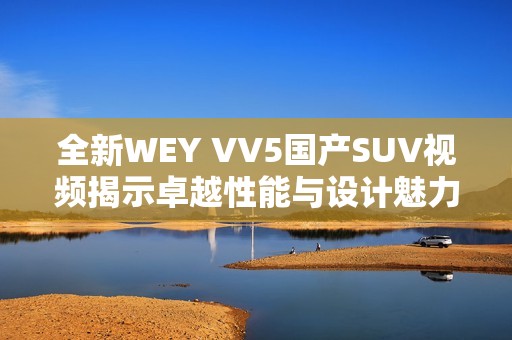 全新WEY VV5国产SUV视频揭示卓越性能与设计魅力