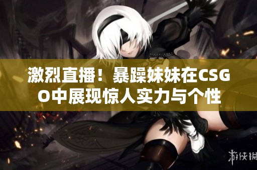 激烈直播！暴躁妹妹在CSGO中展现惊人实力与个性