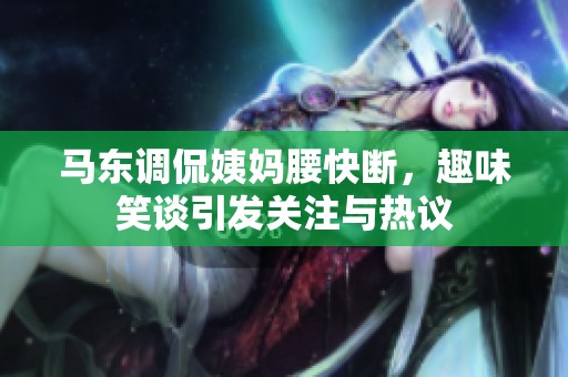 马东调侃姨妈腰快断，趣味笑谈引发关注与热议