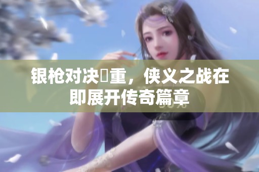 银枪对决毌重，侠义之战在即展开传奇篇章