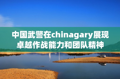 中国武警在chinagary展现卓越作战能力和团队精神