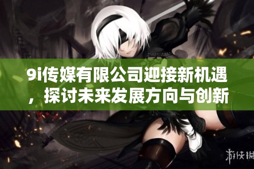 9i传媒有限公司迎接新机遇，探讨未来发展方向与创新战略