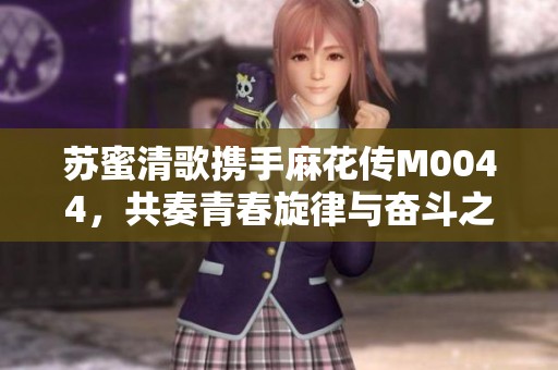 苏蜜清歌携手麻花传M0044，共奏青春旋律与奋斗之路