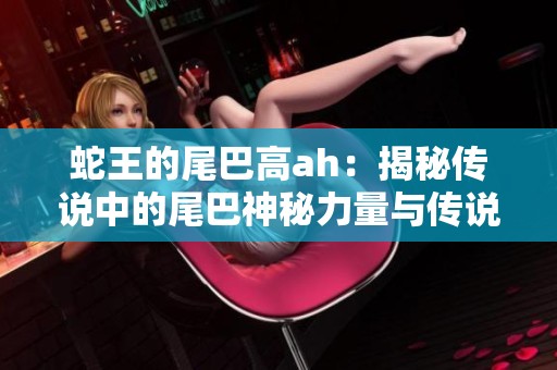 蛇王的尾巴高ah：揭秘传说中的尾巴神秘力量与传说