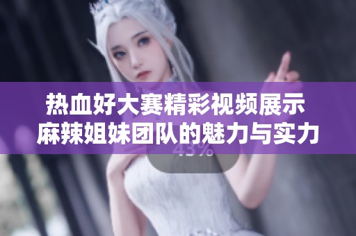热血好大赛精彩视频展示 麻辣姐妹团队的魅力与实力