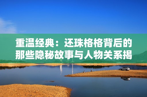 重温经典：还珠格格背后的那些隐秘故事与人物关系揭秘