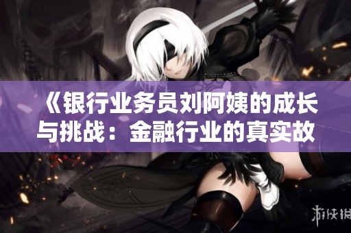 《银行业务员刘阿姨的成长与挑战：金融行业的真实故事》