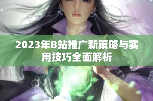 2023年B站推广新策略与实用技巧全面解析
