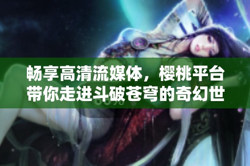 畅享高清流媒体，樱桃平台带你走进斗破苍穹的奇幻世界