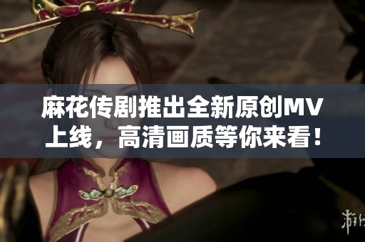 麻花传剧推出全新原创MV上线，高清画质等你来看！