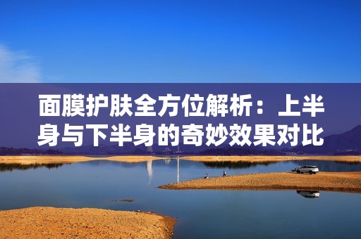 面膜护肤全方位解析：上半身与下半身的奇妙效果对比