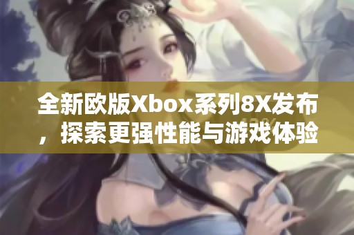 全新欧版Xbox系列8X发布，探索更强性能与游戏体验