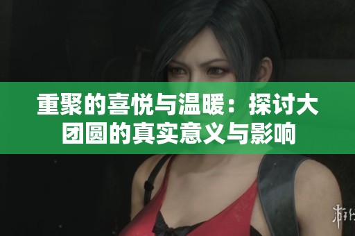 重聚的喜悦与温暖：探讨大团圆的真实意义与影响